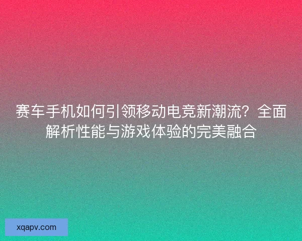 赛车手机如何引领移动电竞新潮流？全面解析性能与游戏体验的完美融合